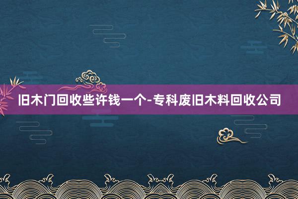 旧木门回收些许钱一个-专科废旧木料回收公司