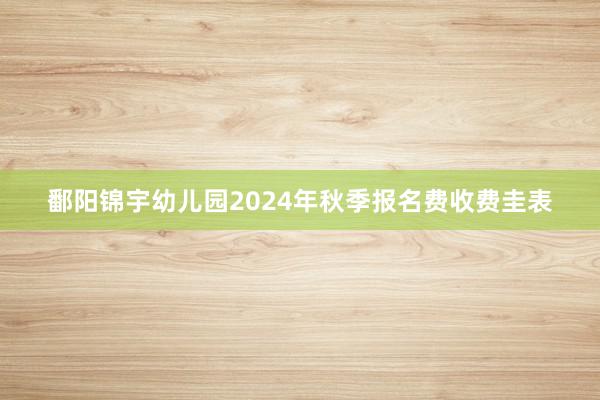 鄱阳锦宇幼儿园2024年秋季报名费收费圭表