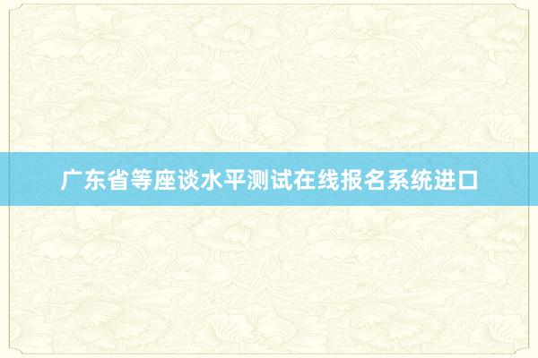 广东省等座谈水平测试在线报名系统进口